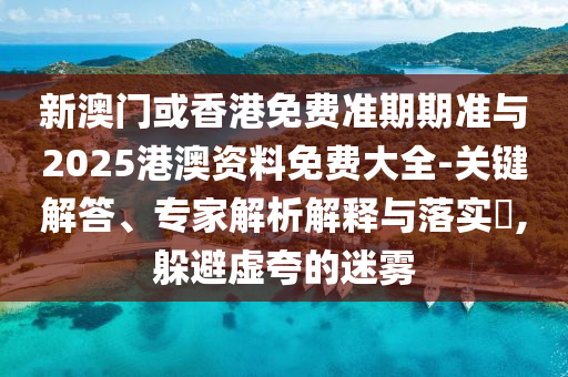 新澳门或香港免费准期期准与2025港澳资料免费大全-关键解答、专家解析解释与落实?,躲避虚夸的迷雾