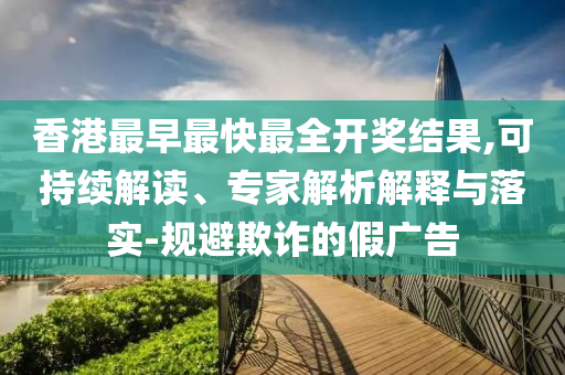 香港最早最快最全开奖结果,可持续解读、专家解析解释与落实-规避欺诈的假广告