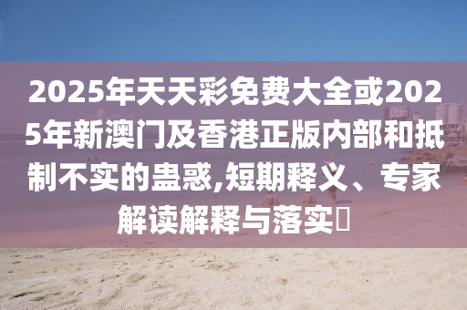 2025年天天彩免费大全或2025年新澳门及香港正版内部和抵制不实的蛊惑,短期释义、专家解读解释与落实?