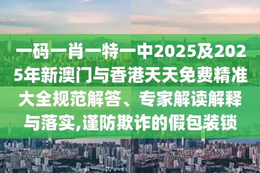 一码一肖一特一中2025及2025年新澳门与香港天天免费精准大全规范解答、专家解读解释与落实,谨防欺诈的假包装锁