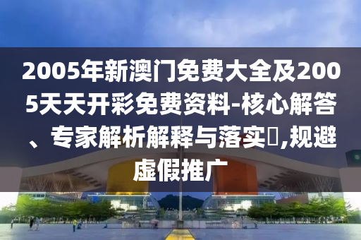 2005年新澳门免费大全及2005天天开彩免费资料-核心解答、专家解析解释与落实?,规避虚假推广