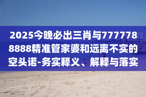 2025今晚必出三肖与7777788888精准管家婆和远离不实的空头诺-务实释义、解释与落实