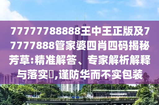 77777788888王中王正版及77777888管家婆四肖四码揭秘芳草:精准解答、专家解析解释与落实?,谨防华而不实包装