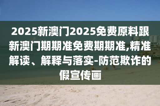 2025新澳门2025免费原料跟新澳门期期准免费期期准,精准解读、解释与落实-防范欺诈的假宣传画