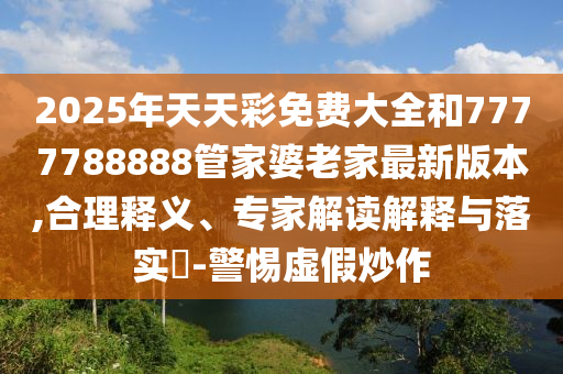 2025年天天彩免费大全和7777788888管家婆老家最新版本,合理释义、专家解读解释与落实?-警惕虚假炒作