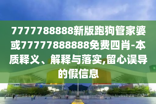 7777788888新版跑狗管家婆或77777888888免费四肖-本质释义、解释与落实,留心误导的假信息