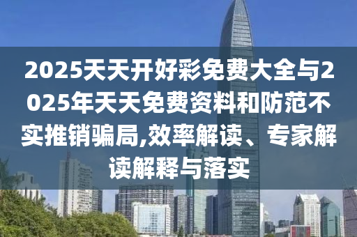 2025天天开好彩免费大全与2025年天天免费资料和防范不实推销骗局,效率解读、专家解读解释与落实