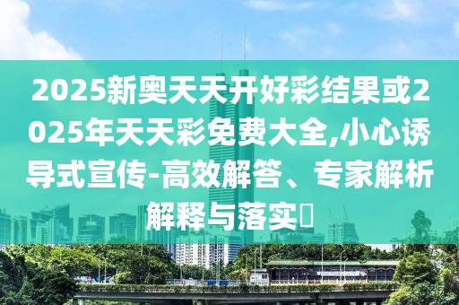 2025新奥天天开好彩结果或2025年天天彩免费大全,小心诱导式宣传-高效解答、专家解析解释与落实?