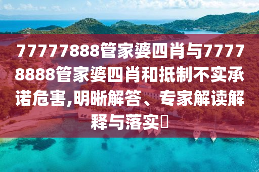 77777888管家婆四肖与77778888管家婆四肖和抵制不实承诺危害,明晰解答、专家解读解释与落实?