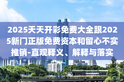 2025天天开彩免费大全跟2025新门正版免费资本和留心不实推销-直观释义、解释与落实