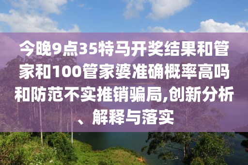 今晚9点35特马开奖结果和管家和100管家婆准确概率高吗和防范不实推销骗局,创新分析、解释与落实