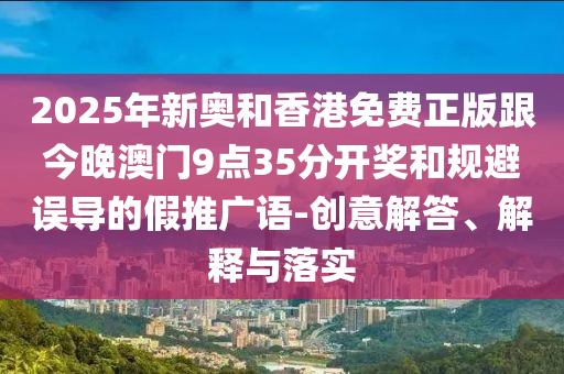 2025年新奥和香港免费正版跟今晚澳门9点35分开奖和规避误导的假推广语-创意解答、解释与落实