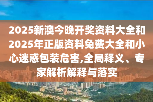 2025新澳今晚开奖资料大全和2025年正版资料免费大全和小心迷惑包装危害,全局释义、专家解析解释与落实