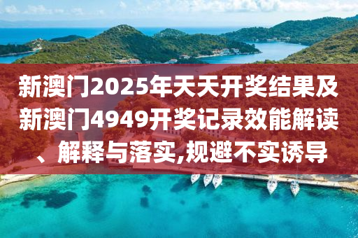新澳门2025年天天开奖结果及新澳门4949开奖记录效能解读、解释与落实,规避不实诱导