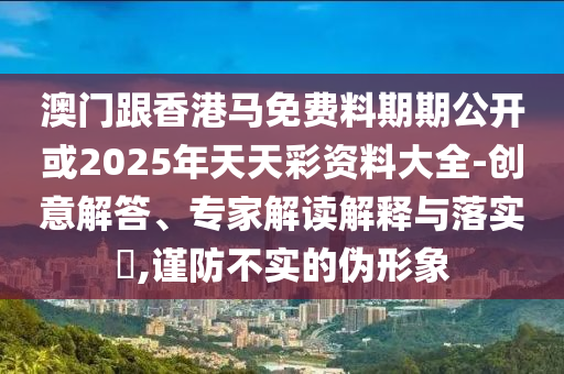 澳门跟香港马免费料期期公开或2025年天天彩资料大全-创意解答、专家解读解释与落实?,谨防不实的伪形象