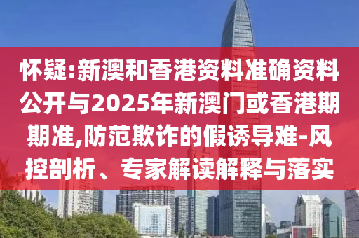 怀疑:新澳和香港资料准确资料公开与2025年新澳门或香港期期准,防范欺诈的假诱导难-风控剖析、专家解读解释与落实