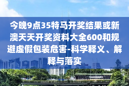 今晚9点35特马开奖结果或新澳天天开奖资料大全600和规避虚假包装危害-科学释义、解释与落实