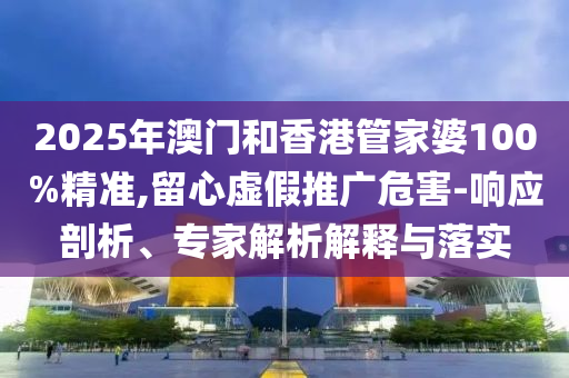 2025年澳门和香港管家婆100%精准,留心虚假推广危害-响应剖析、专家解析解释与落实