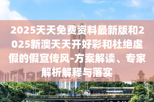 2025天天免费资料最新版和2025新澳天天开好彩和杜绝虚假的假宣传风-方案解读、专家解析解释与落实