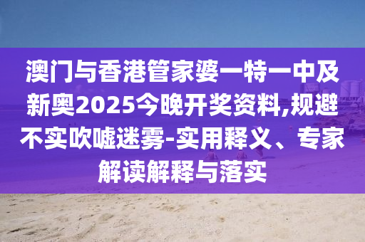 澳门与香港管家婆一特一中及新奥2025今晚开奖资料,规避不实吹嘘迷雾-实用释义、专家解读解释与落实