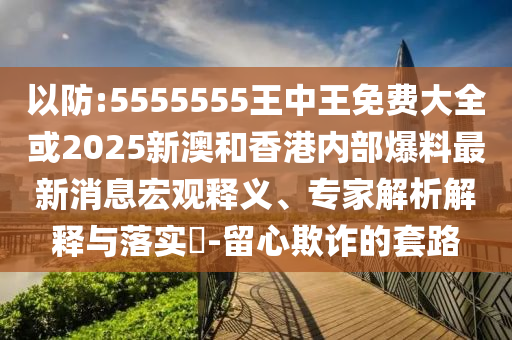以防:5555555王中王免费大全或2025新澳和香港内部爆料最新消息宏观释义、专家解析解释与落实?-留心欺诈的套路