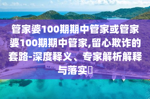 管家婆100期期中管家或管家婆100期期中管家,留心欺诈的套路-深度释义、专家解析解释与落实?