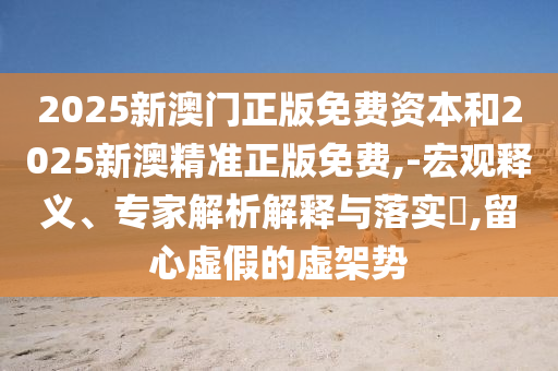 2025新澳门正版免费资本和2025新澳精准正版免费,-宏观释义、专家解析解释与落实?,留心虚假的虚架势