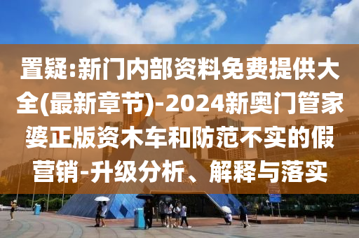 置疑:新门内部资料免费提供大全(最新章节)-2024新奥门管家婆正版资木车和防范不实的假营销-升级分析、解释与落实