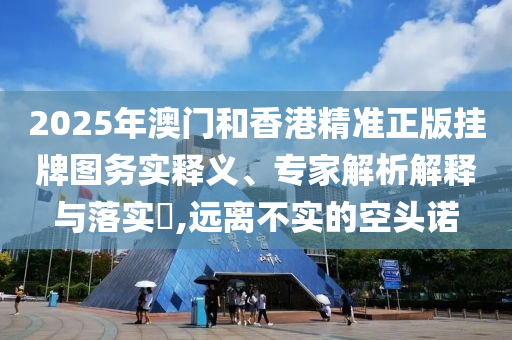 2025年澳门和香港精准正版挂牌图务实释义、专家解析解释与落实?,远离不实的空头诺