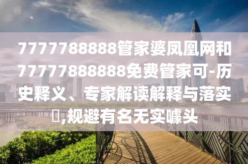 7777788888管家婆凤凰网和77777888888免费管家可-历史释义、专家解读解释与落实?,规避有名无实噱头
