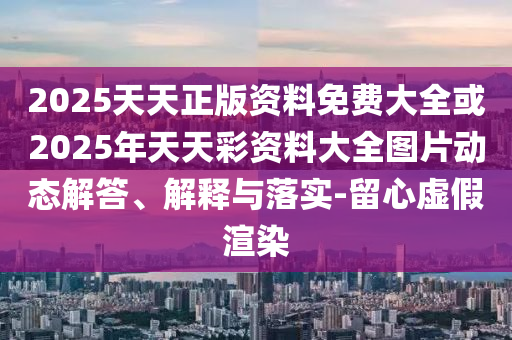 2025天天正版资料免费大全或2025年天天彩资料大全图片动态解答、解释与落实-留心虚假渲染