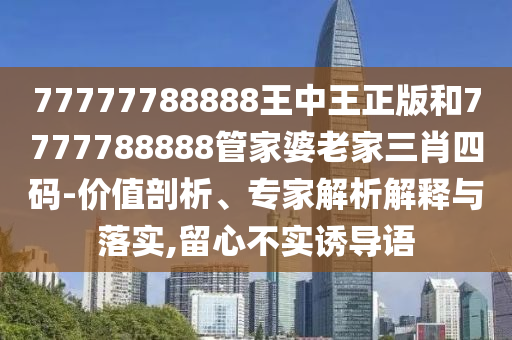77777788888王中王正版和7777788888管家婆老家三肖四码-价值剖析、专家解析解释与落实,留心不实诱导语