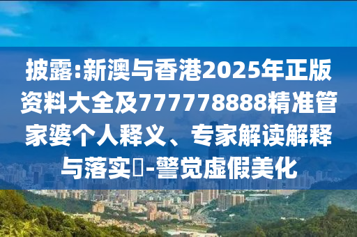 披露:新澳与香港2025年正版资料大全及777778888精准管家婆个人释义、专家解读解释与落实?-警觉虚假美化