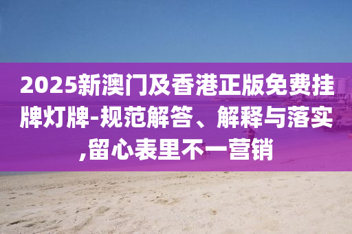2025新澳门及香港正版免费挂牌灯牌-规范解答、解释与落实,留心表里不一营销