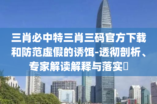 三肖必中特三肖三码官方下载和防范虚假的诱饵-透彻剖析、专家解读解释与落实?