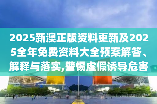 2025新澳正版资料更新及2025全年免费资料大全预案解答、解释与落实,警惕虚假诱导危害