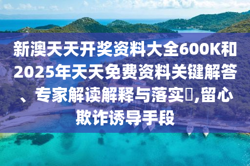 新澳天天开奖资料大全600K和2025年天天免费资料关键解答、专家解读解释与落实?,留心欺诈诱导手段