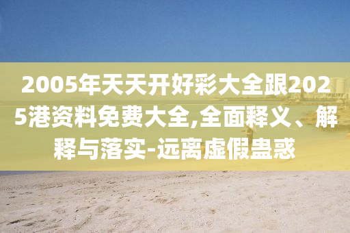 2005年天天开好彩大全跟2025港资料免费大全,全面释义、解释与落实-远离虚假蛊惑