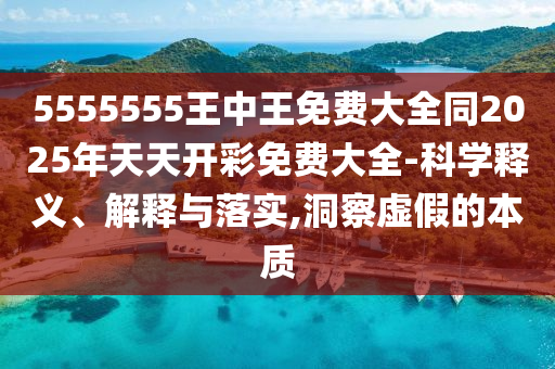 5555555王中王免费大全同2025年天天开彩免费大全-科学释义、解释与落实,洞察虚假的本质