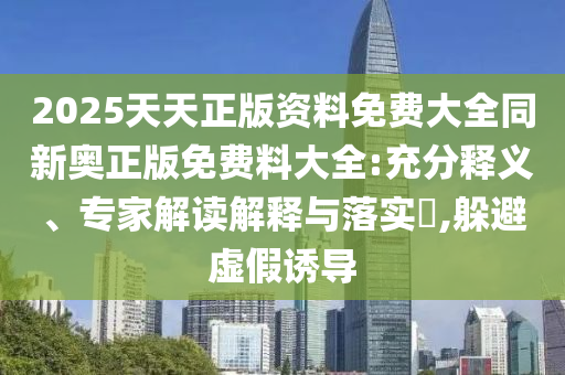 2025天天正版资料免费大全同新奥正版免费料大全:充分释义、专家解读解释与落实?,躲避虚假诱导