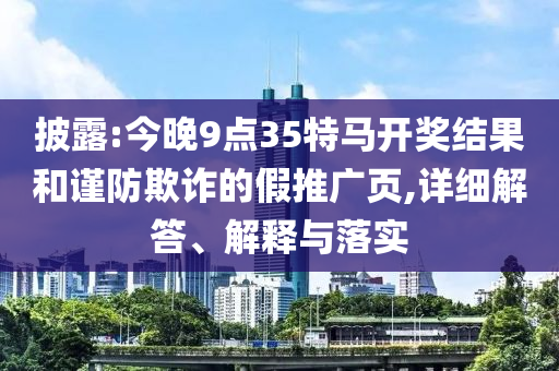 披露:今晚9点35特马开奖结果和谨防欺诈的假推广页,详细解答、解释与落实