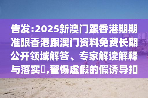 告发:2025新澳门跟香港期期准跟香港跟澳门资料免费长期公开领域解答、专家解读解释与落实?,警惕虚假的假诱导扣