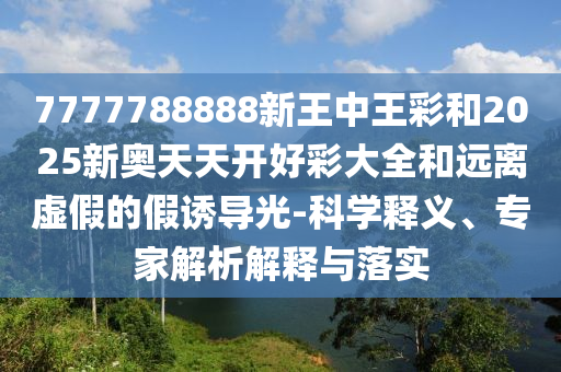 7777788888新王中王彩和2025新奥天天开好彩大全和远离虚假的假诱导光-科学释义、专家解析解释与落实