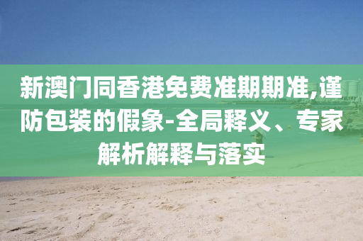 新澳门同香港免费准期期准,谨防包装的假象-全局释义、专家解析解释与落实