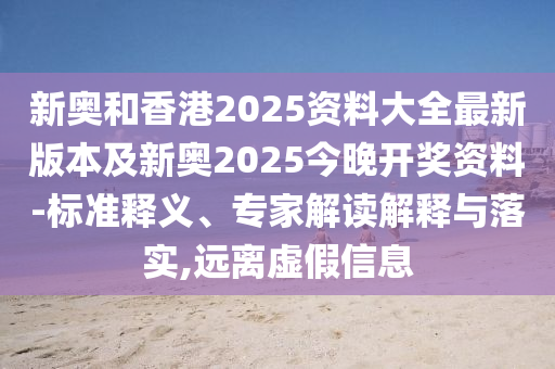 新奥和香港2025资料大全最新版本及新奥2025今晚开奖资料-标准释义、专家解读解释与落实,远离虚假信息