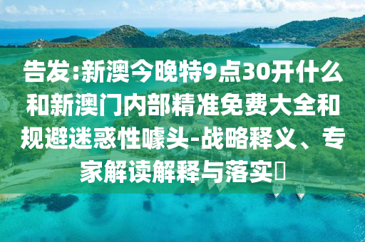 告发:新澳今晚特9点30开什么和新澳门内部精准免费大全和规避迷惑性噱头-战略释义、专家解读解释与落实?