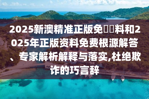 2025新澳精准正版免費資料和2025年正版资料免费根源解答、专家解析解释与落实,杜绝欺诈的巧言辞