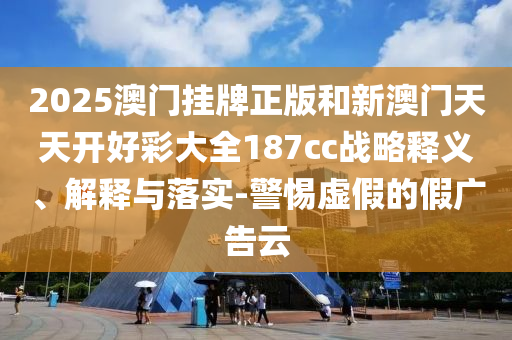 2025澳门挂牌正版和新澳门天天开好彩大全187cc战略释义、解释与落实-警惕虚假的假广告云