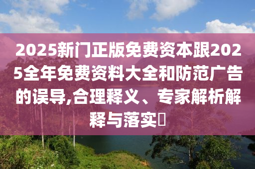 2025新门正版免费资本跟2025全年免费资料大全和防范广告的误导,合理释义、专家解析解释与落实?