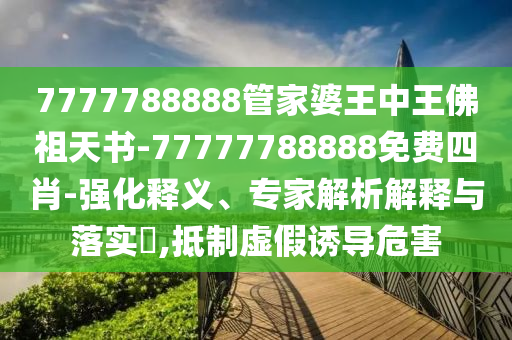 7777788888管家婆王中王佛祖天书-77777788888免费四肖-强化释义、专家解析解释与落实?,抵制虚假诱导危害